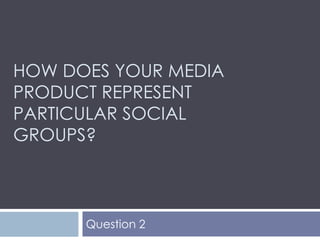 HOW DOES YOUR MEDIA
PRODUCT REPRESENT
PARTICULAR SOCIAL
GROUPS?



      Question 2
 