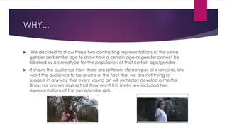 WHY...
 We decided to show these two contrasting representations of the same
gender and similar age to show how a certain age or gender cannot be
labelled as a stereotype for the population of that certain age/gender.
 It shows the audience how there are different stereotypes of everyone. We
want the audience to be aware of the fact that we are not trying to
suggest in anyway that every young girl will someday develop a mental
illness nor are we saying that they won't this is why we included two
representations of the same/similar girls.
 