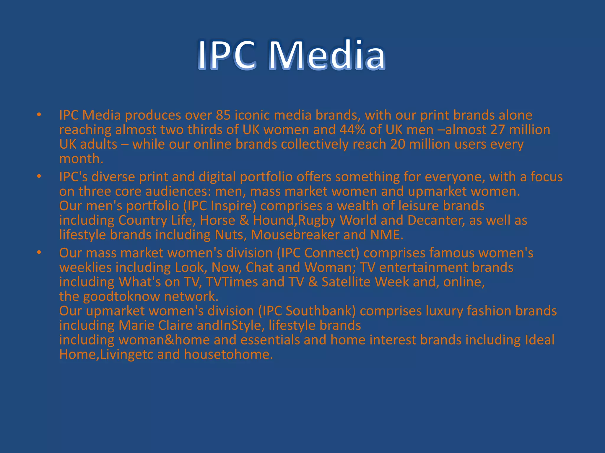 IPC Media produces over 85 iconic media brands, with our print brands alone reaching almost two thirds of UK women and 44% of UK men –almost 27 million UK adults – while our online brands collectively reach 20 million users every month. IPC's diverse print and digital portfolio offers something for everyone, with a focus on three core audiences: men, mass market women and upmarket women. Our men's portfolio (IPC Inspire) comprises a wealth of leisure brands including Country Life, Horse & Hound,Rugby World and Decanter, as well as lifestyle brands including Nuts, Mousebreaker and NME. Our mass market women's division (IPC Connect) comprises famous women's weeklies including Look, Now, Chat and Woman; TV entertainment brands including What's on TV, TVTimes and TV & Satellite Week and, online, the goodtoknow network. Our upmarket women's division (IPC Southbank) comprises luxury fashion brands including Marie Claire andInStyle, lifestyle brands including woman&home and essentials and home interest brands including Ideal Home,Livingetc and housetohome. IPC Media