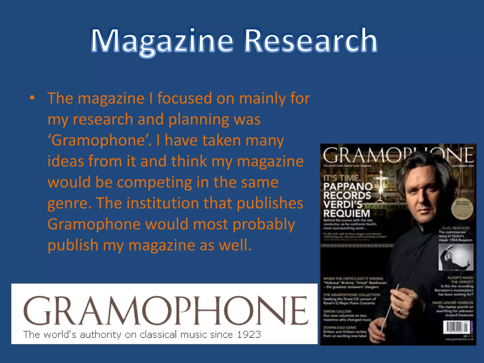Magazine ResearchThe magazine I focused on mainly for my research and planning was ‘Gramophone’. I have taken many ideas from it and think my magazine would be competing in the same genre. The institution that publishes Gramophone would most probably publish my magazine as well.
