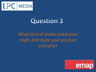 Question 3 What kind of media institution might distribute your product and why? 