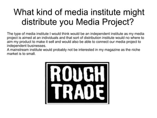 What kind of media institute might distribute you Media Project?  The type of media institute I would think would be an independent institute as my media project is aimed at an individuals and that sort of distribution institute would no where to aim my product to make it sell and would also be able to connect our media project to independent businesses. A mainstream institute would probably not be interested in my magazine as the niche market is to small.  