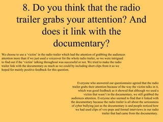 8. Do you think that the radio
           trailer grabs your attention? And
                   does it link with the
                      documentary?
We choose to use a ‘victim’ in the radio trailer which had the attention of grabbing the audiences
attention more than if we just used a voiceover for the whole radio trailer, so we were intrigued
to find out if the ‘victim’ talking throughout was successful or not. We tried to make the radio
trailer link with the documentary as much as we could by including short clips from it so we
hoped for mainly positive feedback for this question.



                                                             Everyone who answered our questionnaire agreed that the radio
                                                        trailer grabs their attention because of the way the victim talks in it,
                                                             which was good feedback as it showed that although we used a
                                                                  victim that wasn’t in the documentary, we still grabbed the
                                                       audiences attention. Everyone also seemed to find that it linked with
                                                       the documentary because the radio trailer is all about the seriousness
                                                        of cyber bullying just as the documentary is and people noticed how
                                                           we had used clips of vox-pops and formal interviews in our radio
                                                                                  trailer that had came from the documentary.
 
