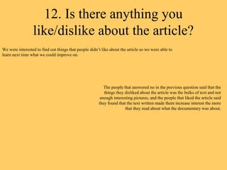 12. Is there anything you
                 like/dislike about the article?
We were interested to find out things that people didn’t like about the article so we were able to
learn next time what we could improve on.




                                                          The people that answered no in the previous question said that the
                                                          things they disliked about the article was the bulks of text and not
                                                        enough interesting pictures, and the people that liked the article said
                                                       they found that the text written made them increase interest the more
                                                                      that they read about what the documentary was about.
 