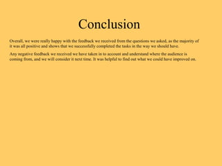 Conclusion
Overall, we were really happy with the feedback we received from the questions we asked, as the majority of
it was all positive and shows that we successfully completed the tasks in the way we should have.
Any negative feedback we received we have taken in to account and understand where the audience is
coming from, and we will consider it next time. It was helpful to find out what we could have improved on.
 