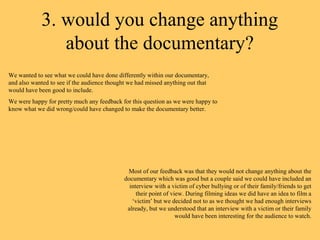 3. would you change anything
               about the documentary?
We wanted to see what we could have done differently within our documentary,
and also wanted to see if the audience thought we had missed anything out that
would have been good to include.
We were happy for pretty much any feedback for this question as we were happy to
know what we did wrong/could have changed to make the documentary better.




                                              Most of our feedback was that they would not change anything about the
                                             documentary which was good but a couple said we could have included an
                                               interview with a victim of cyber bullying or of their family/friends to get
                                                  their point of view. During filming ideas we did have an idea to film a
                                                ‘victim’ but we decided not to as we thought we had enough interviews
                                              already, but we understood that an interview with a victim or their family
                                                                   would have been interesting for the audience to watch.
 