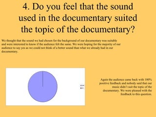 4. Do you feel that the sound
             used in the documentary suited
             the topic of the documentary?
We thought that the sound we had chosen for the background of our documentary was suitable
and were interested to know if the audience felt the same. We were hoping for the majority of our
audience to say yes as we could not think of a better sound than what we already had in our
documentary.




                                                                                Again the audience came back with 100%
                                                                               positive feedback and nobody said that our
                                                                 yes
                                                                 no                       music didn’t suit the topic of the
                                                                                 documentary. We were pleased with the
                                                                                                feedback to this question.
 