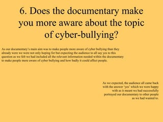 6. Does the documentary make
            you more aware about the topic
                  of cyber-bullying?
As our documentary’s main aim was to make people more aware of cyber bullying than they
already were we were not only hoping for but expecting the audience to all say yes to this
question as we felt we had included all the relevant information needed within the documentary
to make people more aware of cyber bullying and how badly it could affect people.




                                                                             As we expected, the audience all came back
                                                                             with the answer ‘yes’ which we were happy
                                                                                    with as it meant we had successfully
                                                                              portrayed our documentary to other people
                                                                                                    as we had wanted to.
 