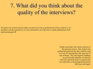 7. What did you think about the
               quality of the interviews?

We spent a lot of time trying to make our interviews look as professional as they could do so we
decided to ask this question as we were interested to see if the time we spent making them look
professional paid off.




                                                                                People came back with various answers to
                                                                                   this question such as, ‘they looked very
                                                                             professional and look like they could be used
                                                                               in a real TV documentary and ‘good use of
                                                                               rule of thirds’. The only negative feedback
                                                                                     we got from this question was that the
                                                                                interview with Nick wasn’t as good as the
                                                                               one with Julie, as the background looked a
                                                                                                      little bare and staged.
 
