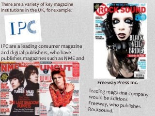 There are a variety of key magazine
institutions in the UK, for example:

IPC are a leading consumer magazine
and digital publishers, who have
publishes magazines such as NME and
Uncut.
Freeway Press Inc.

 