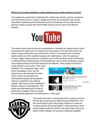 What kind of media institutions might distribute your media product and why?
The people who would want to distribute this media piece directly would be companies
over the internet such as Youtube, Google and Vimeo. But companies that may be
interested in distributing the finished film would be companies such as Warner Bros
because of their success with recent thriller movies such as many of the Batman
sequels.
The reason these would be the only organisations to distribute our media product would
be because the sights such as Youtube and Vimeo grew on the idea that anyone can
make a media product like ours and become viral for it. The reasons for only these
sights wanting to do this would be because this select piece is only the opening 2
minutes, bigger media production companies such as Warner Bros would be interested
in distributing the finished product and the distribution over Youtube would gain support
and a larger audience for the final product to be released. These sights are all about
media creations such as this. They could
distribute it as a suggested video, add it
to the homepage or even use the
product as an advertisement for other
videos. Here’s an example of an
advertisement being used alongside a
video as a hyperlink to an external
website. Also shows off the availabilty to
feature a video for advertisement. This
would work well along with the idea of
being able to suggest videos to people
who are already apparent to the same genre or video type.
This would work well in a partnership with a company such as
Warner Bros producing and distributing the finished film. The
film would need to gain a big enough audience to make the
company product and giving trailers or short previews is what
makes people excited for the film and makes them want to go
watch it when released. So using two distributors together
 
