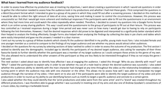 What have I learned from my audience feedback?
In order to assess how effective my production was at meeting my objectives, I went about creating a questionnaire in which I would ask questions in order
to gather the information needed to assess how the audience took in my productions and whether I had met these goals. I first comprised the questions in
a Word Document format which I intended to give to a group of my peers in which they could fill out after a screening process. I decided on this method as
I would be able to collect the right amount of data all at once, saving time and making it easier to control the circumstances. However, this process was
unsuccessful as I felt that I would get more coherent and intellectual responses if the participants were able to fill out the questionnaire in an environment
where they had more time and could watch the video repeatedly when needed. Therefore, I decided to convert my questions into a Google Forms format
which is an online survey sharing platform. This way I could send the questionnaire to the group of participants to fill out at their leisure. This process was
less controlled as I received responses during a larger time period and was never sure on how many I would get due to having to rely on participants
following the link themselves. However, I had the desired responses which did prove to be digested and interpreted to a significantly better standard which
then helped to analysis the finding affectively. Google Forms also helped when analysing the findings by collecting the data in pie charts and tables which
were easily interpreted and gave me the answers I needed in a clear manner.
I sent out my survey to a group of fellow students which closely fit the audience identified in my profile, young male music fans. I also included female and
one younger member as a control to compare to the findings of my target audience and see whether my pieces would attract other audiences.
I decided on the questions for my survey by selecting sections of data I wished to collect in order to assess the outcome of my production. The first section I
wished to identify was the demographic. Included age to identify the participants of my desired target audience, also asking for examples of their three
favourite bands to further identify whether the participant was a member of my target audience as I could compare these artists to the genre of my own.
This also allowed me to understand the other answers of the participant as they are less likely to be interested throughout if they so not enjoy the genre I
had used.
The next section I asked about was to identify how affective I was at engaging the audience. I asked this through ‘Who do you identify with most?’ and
‘Why?’ I asked the participants to explain why in order to see whether my use of a male lead to attract the desired audience was successful. I also asked
whether the audiences ability to identify with the main character had changed at any time throughout the video as the relationship breakdown creates a
turning point in which the audience may side with one character or the other. This allows me to assess how well I was able to manipulate my target
audience through the narrative of my video. I then went on to also ask if the participants were able to identify the target audience of my video and print
productions in order to round up my ability to use identifying factors such as motifs to target a specific audience and connote to a certain genre.
I also asked whether the they could identify that the ‘print productions and video were from the same artist’ and if a ’brand’ was created throughout my
different productions. I was therefore able to gauge whether I was successful in meeting one of my aims and also one of Andrew Goodwin’s conventions of
a music video, by creating a marketable brand.
 