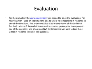 EvaluationFor the evaluation the www.blogger.com was needed to place the evaluation. For my evaluation I used an apple I phone 3GS to take a voice recording in response to one of the questions. This phone was also used to take videos of the audience feedback. Microsoft PowerPoint was used to create a power point in response to one of the questions and a Samsung NV9 digital camera was used to take three videos in response to one of the questions. 