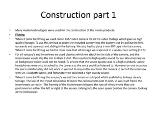 Construction part 1Many media technologies were used for the construction of the media products. FilmingWhen it came to filming we used canon XM2 video camera for all the video footage which gave us high quality footage. To use this we had to place the included battery into the battery slot by pulling the lens outwards and upwards and sliding in the battery. We also had to place a mini DV tape into the camera. When it came to filming we had to make sure that all footage was captured in a widescreen setting (16:9). For all vox pop’s and interviews we used clipmics which we attach to the side of the camera, and the interviewee would clip the mic to their t shirt. This resulted in high quality sound for our documentary as all background noise could not be heard. To ensure that the sound quality was to a high standard, stereo headphones were also attached to the camera so the voice could be listened to. However on one occasion the mics unfortunately did not work so we had to rely on the mic from the camera to record the interview with DR. Elizabeth White, and fortunately we collected a high quality sound. When it came to filming the vox pop’s we set the camera on a tripod which enabled us to keep steady footage. The use of the tripod allowed us to move the camera form side to side, so we could frame the interviewee correctly.  The framing of the interviewee followed the rule of thirds where they are positioned on either the left or right of the screen, talking into the open space besides the camera, looking at the interviewer. 