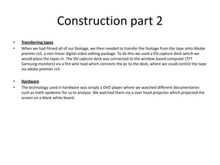 Construction part 2Transferring tapesWhen we had filmed all of our footage, we then needed to transfer the footage from the tape onto Abobe premier cs5, a non-linear digital video editing package. To do this we used a DV capture deck which we would place the tapes in. The DV capture deck was connected to the window based computer (TFT Samsung monitors) via a fire wire lead which connects the pc to the deck, where we could control the tape via adobe premier cs5.  Hardware The technology used in hardware was simply a DVD player where we watched different documentaries such as meth epidemic for us to analyse. We watched them via a over head projector which projected the screen on a blank white board. 
