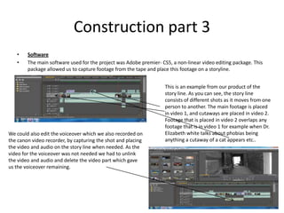 Construction part 3Software The main software used for the project was Adobe premier- CS5, a non-linear video editing package. This package allowed us to capture footage from the tape and place this footage on a storyline.  This is an example from our product of the story line. As you can see, the story line consists of different shots as it moves from one person to another. The main footage is placed in video 1, and cutaways are placed in video 2. Footage that is placed in video 2 overlaps any footage that is in video 1 for example when Dr. Elizabeth white talks about phobias being anything a cutaway of a cat appears etc.. We could also edit the voiceover which we also recorded on the canon video recorder, by capturing the shot and placing the video and audio on the story line when needed. As the video for the voiceover was not needed we had to unlink the video and audio and delete the video part which gave us the voiceover remaining. 