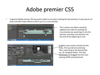 Adobe premier CS5In general Adobe premier CS5 was quite simple to use when creating the documentary. It was easy to cut shots and add simple effects to them such as a cross dissolve. This is where any effects would be added to the video for example for cross dissolve we would type it into the text box, and drag cross dissolve into the shot at the beginning or end. Graphics were easily inserted into the shots. This was done by selecting ‘title’ and writing in the desired title e.g. ‘Dr. Elizabeth White’. This title would then be dragged into the main viewing screen and positioned. 