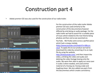 Construction part 4Adobe premier CS5 was also used for the construction of our radio trailer. For the construction of the radio trailer Adobe premier CS5 was used similarly to the construction of the documentary however differed by only being an audio package. For the radio trailer we had to search for a suitable piece of music which related to the man theme being phobias and fear and so we searched via YouTube.  We finally came across a perfect piece which had a creepy melody (http://www.youtube.com/watch?v=ABLcur-nS1I). To apply this to our product we had to download the video by converting it to an mp4. file by using the website http://kickyoutube.com/, and then import the video, unlinking the video and audio and deleting the video footage leaving only the audio. We were then able to apply our voice over in audio 2 when needed, and used archive material of a hissing cat, hissing snake and laughing clown. We also added vox pop’s from the documentary which creates consistency. 