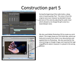 Construction part 5During the beginning of the radio trailer, a deep voice is heard quoting ‘fear’. This voice is from the original voice over, however we decided to lower the tone of the voice by adjusting the audio mixer which allowed us to change the girls voice to a lower/deeper voice. We also used Adobe Photoshop CS5 to create our print advert. This image shows our first initial idea, where we took print screens from shots in our documentary and applied them to Photoshop.  We also searched for the channel 4 logo on Google images and imported the logo onto the print advert, however it is placed in the wrong position. 