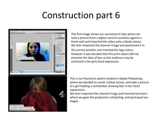 Construction part 6The first image shows our second print idea where we took a picture from a digital camera ourselves against a blank wall and imported the video onto a blank canvas.  We then imported the channel 4 logo and positioned it in the correct position and inverted the logo colour. However it was decided that this print advert did not promote the idea of fear as the audience may be confused in the girls facial expression. This is our final print advert created in Adobe Photoshop, where we decided to create a black canvas, and take a picture of a girl holding a red blanket showing fear in her facial expressions. We then imported the channel 4 logo and inserted text box’s where we gave the production scheduling, and portrayed our slogan. 