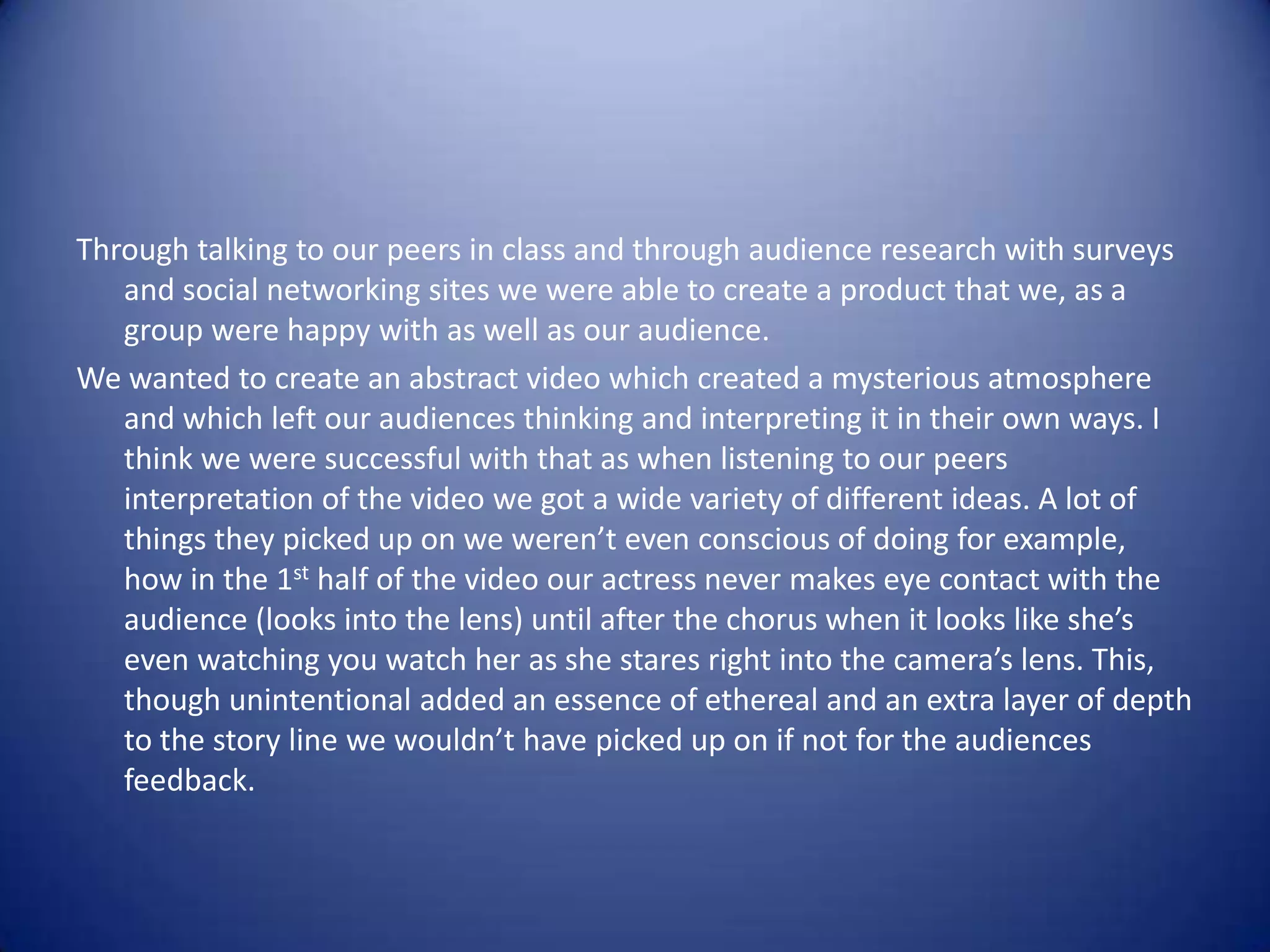 Through talking to our peers in class and through audience research with surveys
   and social networking sites we were able to create a product that we, as a
   group were happy with as well as our audience.
We wanted to create an abstract video which created a mysterious atmosphere
   and which left our audiences thinking and interpreting it in their own ways. I
   think we were successful with that as when listening to our peers
   interpretation of the video we got a wide variety of different ideas. A lot of
   things they picked up on we weren’t even conscious of doing for example,
   how in the 1st half of the video our actress never makes eye contact with the
   audience (looks into the lens) until after the chorus when it looks like she’s
   even watching you watch her as she stares right into the camera’s lens. This,
   though unintentional added an essence of ethereal and an extra layer of depth
   to the story line we wouldn’t have picked up on if not for the audiences
   feedback.
 