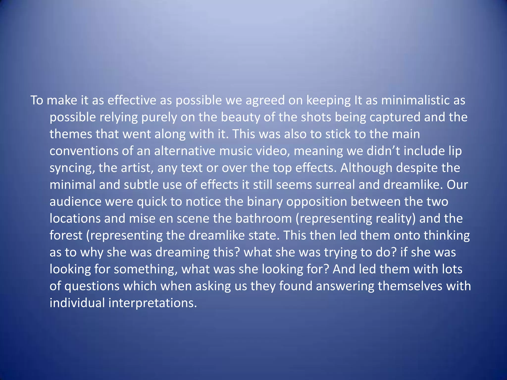To make it as effective as possible we agreed on keeping It as minimalistic as
   possible relying purely on the beauty of the shots being captured and the
   themes that went along with it. This was also to stick to the main
   conventions of an alternative music video, meaning we didn’t include lip
   syncing, the artist, any text or over the top effects. Although despite the
   minimal and subtle use of effects it still seems surreal and dreamlike. Our
   audience were quick to notice the binary opposition between the two
   locations and mise en scene the bathroom (representing reality) and the
   forest (representing the dreamlike state. This then led them onto thinking
   as to why she was dreaming this? what she was trying to do? if she was
   looking for something, what was she looking for? And led them with lots
   of questions which when asking us they found answering themselves with
   individual interpretations.
 