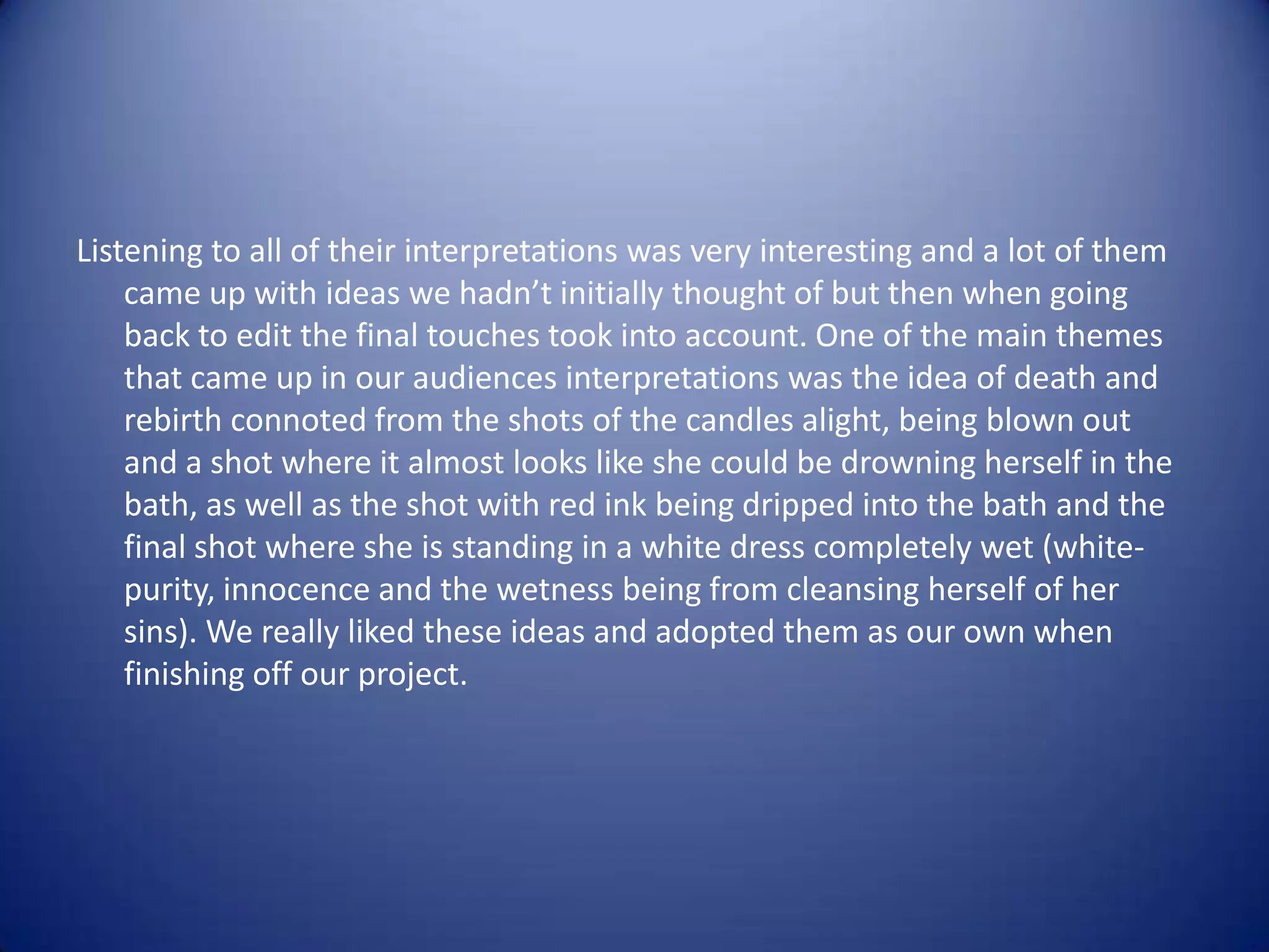 Listening to all of their interpretations was very interesting and a lot of them
    came up with ideas we hadn’t initially thought of but then when going
    back to edit the final touches took into account. One of the main themes
    that came up in our audiences interpretations was the idea of death and
    rebirth connoted from the shots of the candles alight, being blown out
    and a shot where it almost looks like she could be drowning herself in the
    bath, as well as the shot with red ink being dripped into the bath and the
    final shot where she is standing in a white dress completely wet (white-
    purity, innocence and the wetness being from cleansing herself of her
    sins). We really liked these ideas and adopted them as our own when
    finishing off our project.
 