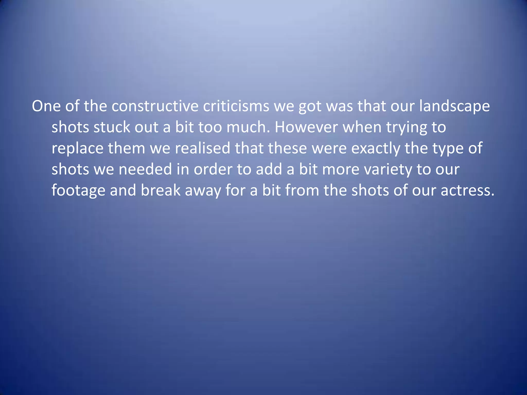 One of the constructive criticisms we got was that our landscape
  shots stuck out a bit too much. However when trying to
  replace them we realised that these were exactly the type of
  shots we needed in order to add a bit more variety to our
  footage and break away for a bit from the shots of our actress.
 