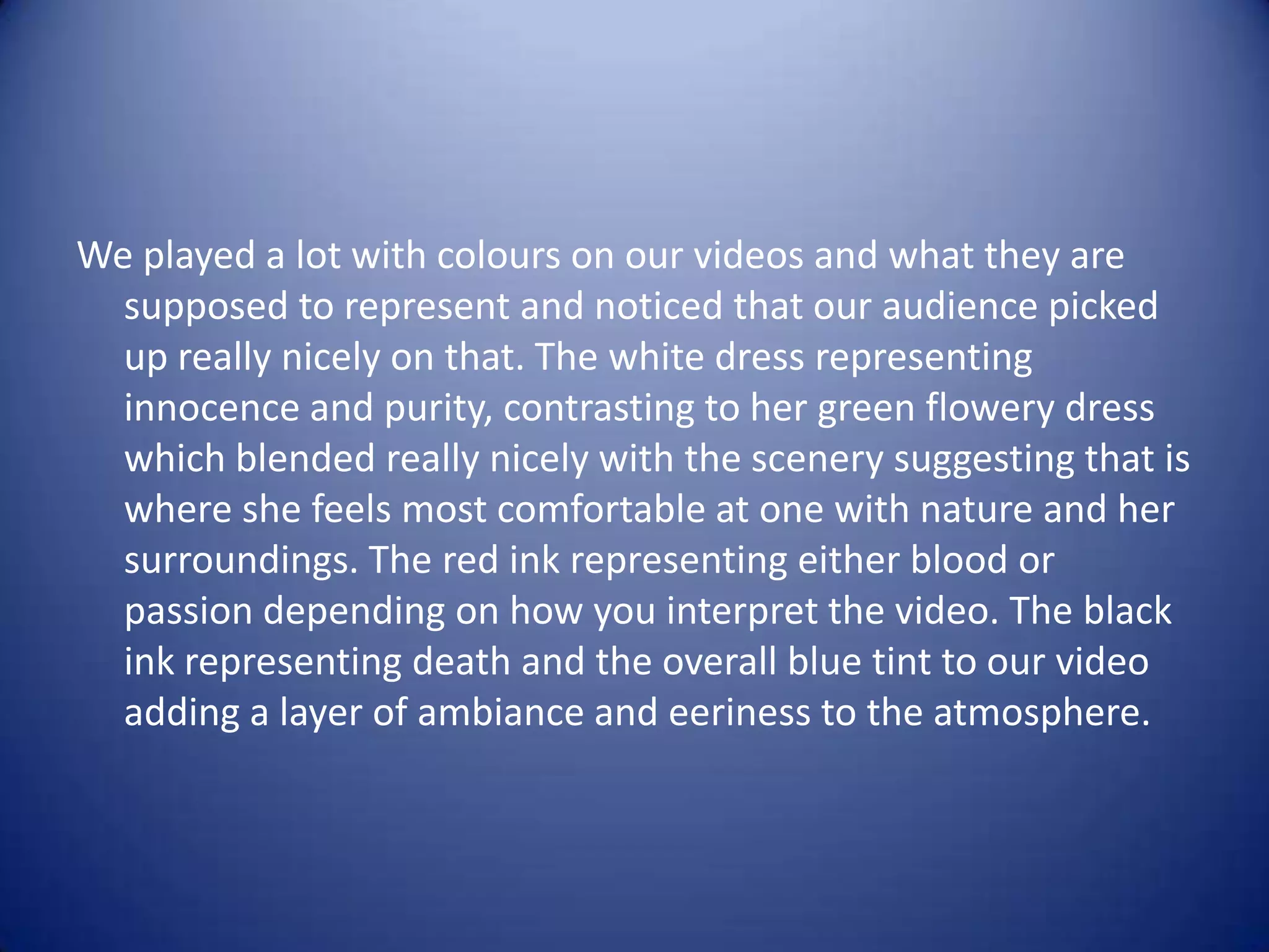We played a lot with colours on our videos and what they are
  supposed to represent and noticed that our audience picked
  up really nicely on that. The white dress representing
  innocence and purity, contrasting to her green flowery dress
  which blended really nicely with the scenery suggesting that is
  where she feels most comfortable at one with nature and her
  surroundings. The red ink representing either blood or
  passion depending on how you interpret the video. The black
  ink representing death and the overall blue tint to our video
  adding a layer of ambiance and eeriness to the atmosphere.
 