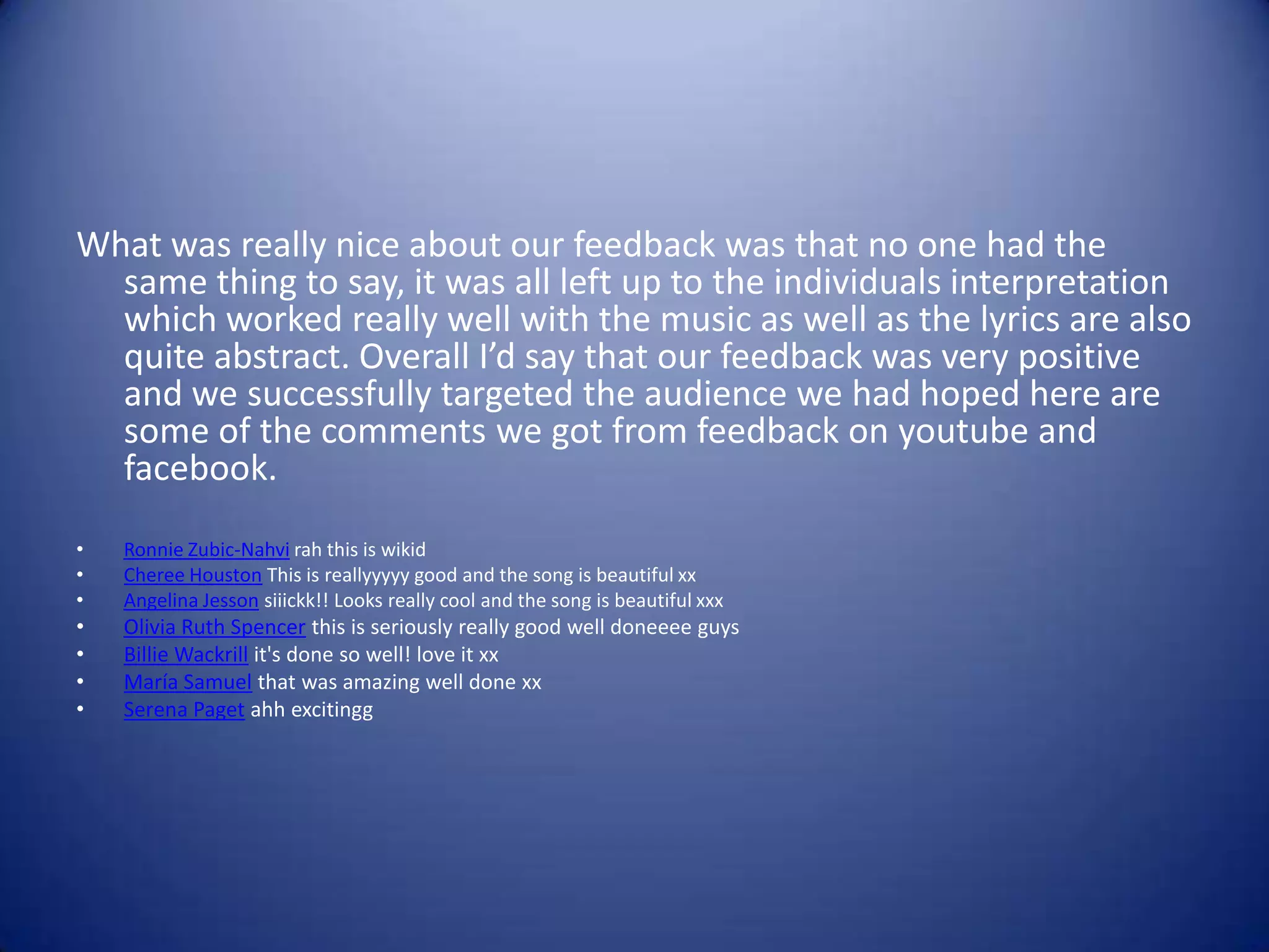 What was really nice about our feedback was that no one had the
  same thing to say, it was all left up to the individuals interpretation
  which worked really well with the music as well as the lyrics are also
  quite abstract. Overall I’d say that our feedback was very positive
  and we successfully targeted the audience we had hoped here are
  some of the comments we got from feedback on youtube and
  facebook.
•   Ronnie Zubic-Nahvi rah this is wikid
•   Cheree Houston This is reallyyyyy good and the song is beautiful xx
•   Angelina Jesson siiickk!! Looks really cool and the song is beautiful xxx
•   Olivia Ruth Spencer this is seriously really good well doneeee guys
•   Billie Wackrill it's done so well! love it xx
•   María Samuel that was amazing well done xx
•   Serena Paget ahh excitingg
 