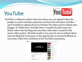 YouTube
YouTube is a Massive online video site where you can upload videos for
people to watch and then comment and favourite and share and like. I
used YouTube to upload all of my Premier Pro edits to then embed onto
blogger. If I didn’t have YouTube then I wouldn’t be able to put my
Music video onto the blog and any other video that I created in the
music video project. YouTube made it very easy for me to embed videos
onto the blog but it also gave us the opportunity to receive feedback on
our music video from members of the YouTube community.

 