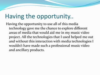 Having the opportunity..
Having the opportunity to use all of this media
technology gave me the chance to explore different
areas of media that would aid me in my music video
project. All the technologies that I used helped me out
and without this interaction with media technologies I
wouldn’t have made such a professional music video
and ancillary products.

 