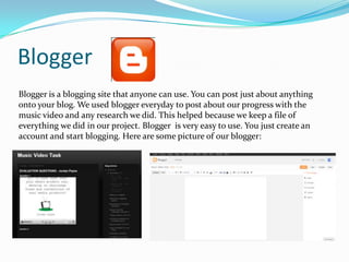 Blogger
Blogger is a blogging site that anyone can use. You can post just about anything
onto your blog. We used blogger everyday to post about our progress with the
music video and any research we did. This helped because we keep a file of
everything we did in our project. Blogger is very easy to use. You just create an
account and start blogging. Here are some picture of our blogger:

 