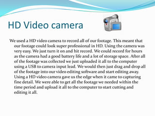 HD Video camera
We used a HD video camera to record all of our footage. This meant that
our footage could look super professional in HD. Using the camera was
very easy. We just turn it on and hit record. We could record for hours
as the camera had a good battery life and a lot of storage space. After all
of the footage was collected we just uploaded it all to the computer
using a USB to camera input lead. We would then just drag and drop all
of the footage into our video editing software and start editing away.
Using a HD video camera gave us the edge when it came to capturing
fine detail. We were able to get all the footage we needed within the
time period and upload it all to the computer to start cutting and
editing it all.

 