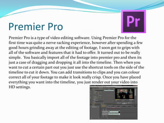 Premier Pro
Premier Pro is a type of video editing software. Using Premier Pro for the
first time was quite a nerve racking experience, however after spending a few
good hours grinding away at the editing of footage, I soon got to grips with
all of the software and features that it had to offer. It turned out to be really
simple. You basically import all of the footage into premier pro and then its
just a case of dragging and dropping it all into the timeline. Then when you
want to cut a certain part out you just use the shortcut tools on the side of the
timeline to cut it down. You can add transitions to clips and you can colour
correct all of your footage to make it look really crisp. Once you have placed
everything you want into the timeline, you just render out your video into
HD settings.

 