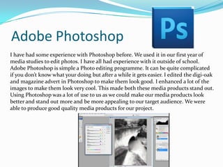 Adobe Photoshop
I have had some experience with Photoshop before. We used it in our first year of
media studies to edit photos. I have all had experience with it outside of school.
Adobe Photoshop is simple a Photo editing programme. It can be quite complicated
if you don’t know what your doing but after a while it gets easier. I edited the digi-oak
and magazine advert in Photoshop to make them look good. I enhanced a lot of the
images to make them look very cool. This made both these media products stand out.
Using Photoshop was a lot of use to us as we could make our media products look
better and stand out more and be more appealing to our target audience. We were
able to produce good quality media products for our project.

 