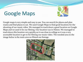 Google Maps
Google maps is very simple and easy to use. You can search for places and plan
routes and find places to eat. We used Google Maps to find good locations for the
shooting of our music video. We managed to track down a good location on Google
Maps and we used it for our filming. Our location was in Histon. We managed to
track down this location very quickly as it was close to college so it was a very
accessable location to get to for filming our music video. The wooded area in the
image below is the main area we filmed our footage.

 