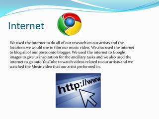 Internet
We used the internet to do all of our research on our artists and the
locations we would use to film our music video. We also used the internet
to blog all of our posts onto blogger. We used the internet to Google
images to give us inspiration for the ancillary tasks and we also used the
internet to go onto YouTube to watch videos related to our artists and we
watched the Music video that our artist performed in.

 