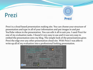 Prezi
Prezi is a cloud based presentation making site. You can choose your structure of
presentation and type in all of your information and put images in and put
YouTube videos in the presentation. You can edit it all to suit you. I used Prezi for
one of my evaluation tasks. I found it very easy to use and it was very easy to
embed the presentation onto my blog. The simple look of the presentations gives
Prezi the edge over any other presentation cloud site. With Prezi I was able to
write up all of my evaluation into a professional looking presentation.

 