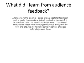 What did I Iearn from audience
feedback?
After going to the cinema, I asked a few people for feedback
on the music video and my digipak and advertisement. This
was an important process of improving my work, because it
enabled me to see what my target audience thought of my
work and allowed me to make some important changes
before I released them.

 