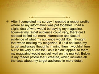 After I completed my survey, I created a reader profile
where all my information was put together. I had a
slight idea of who would be buying my magazine,
however my target audience could vary, therefore I
needed to find out more information and factual
evidence of what my audience would like. I thought
that when making my magazine, if I did not keep my
target audiences thoughts in mind then it wouldn't turn
out to be very successful as if it didn't appeal to them,
my magazine would not sell well on the market. Below
is my reader profile that I created, which includes all
the facts about my target audience in more detail.
 