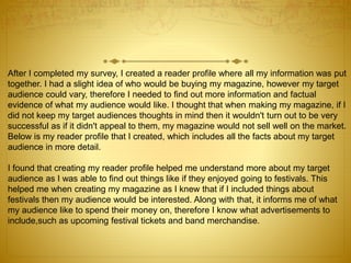 After I completed my survey, I created a reader profile where all my information was put
together. I had a slight idea of who would be buying my magazine, however my target
audience could vary, therefore I needed to find out more information and factual
evidence of what my audience would like. I thought that when making my magazine, if I
did not keep my target audiences thoughts in mind then it wouldn't turn out to be very
successful as if it didn't appeal to them, my magazine would not sell well on the market.
Below is my reader profile that I created, which includes all the facts about my target
audience in more detail.
I found that creating my reader profile helped me understand more about my target
audience as I was able to find out things like if they enjoyed going to festivals. This
helped me when creating my magazine as I knew that if I included things about
festivals then my audience would be interested. Along with that, it informs me of what
my audience like to spend their money on, therefore I know what advertisements to
include,such as upcoming festival tickets and band merchandise.
 