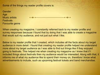 Some of the things my reader profile covers is:
Gender
Age
Music artists
Festivals
Favourite genre
When creating my magazine, I constantly referred back to my reader profile and
survey responses because I found that by doing that I was able to create a magazine
that would suit my audience, and not just suit what I like.
Below is my reader profile that I created, which includes all the facts about my target
audience in more detail. I found that creating my reader profile helped me understand
more about my target audience as I was able to find out things like if they enjoyed
going to festivals. This helped me when creating my magazine as I knew that if I
included things about festivals then my audience would be interested. Along with that, it
informs me of what my audience like to spend their money on, therefore I know what
advertisements to include, such as upcoming festival tickets and band merchandise.
 