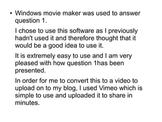● Windows movie maker was used to answer
question 1.
I chose to use this software as I previously
hadn't used it and therefore thought that it
would be a good idea to use it.
It is extremely easy to use and I am very
pleased with how question 1has been
presented.
In order for me to convert this to a video to
upload on to my blog, I used Vimeo which is
simple to use and uploaded it to share in
minutes.
 