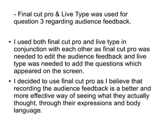 - Final cut pro & Live Type was used for
question 3 regarding audience feedback.
● I used both final cut pro and live type in
conjunction with each other as final cut pro was
needed to edit the audience feedback and live
type was needed to add the questions which
appeared on the screen.
● I decided to use final cut pro as I believe that
recording the audience feedback is a better and
more effective way of seeing what they actually
thought, through their expressions and body
language.
 