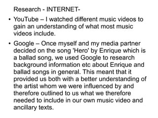 Research - INTERNET-
● YouTube – I watched different music videos to
gain an understanding of what most music
videos include.
● Google – Once myself and my media partner
decided on the song 'Hero' by Enrique which is
a ballad song, we used Google to research
background information etc about Enrique and
ballad songs in general. This meant that it
provided us both with a better understanding of
the artist whom we were influenced by and
therefore outlined to us what we therefore
needed to include in our own music video and
ancillary texts.
 
