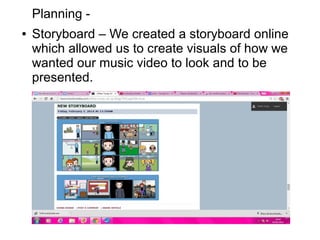 Planning -
● Storyboard – We created a storyboard online
which allowed us to create visuals of how we
wanted our music video to look and to be
presented.
 