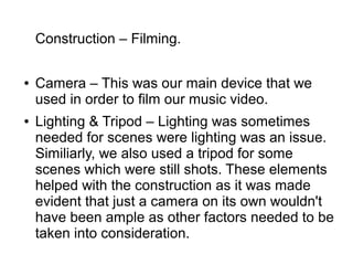 Construction – Filming.
● Camera – This was our main device that we
used in order to film our music video.
● Lighting & Tripod – Lighting was sometimes
needed for scenes were lighting was an issue.
Similiarly, we also used a tripod for some
scenes which were still shots. These elements
helped with the construction as it was made
evident that just a camera on its own wouldn't
have been ample as other factors needed to be
taken into consideration.
 