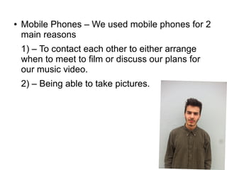 ● Mobile Phones – We used mobile phones for 2
main reasons
1) – To contact each other to either arrange
when to meet to film or discuss our plans for
our music video.
2) – Being able to take pictures.
 