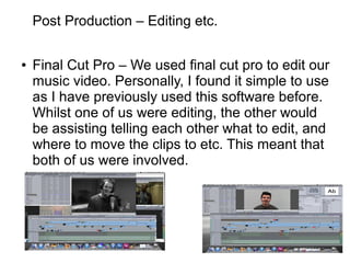 Post Production – Editing etc.
● Final Cut Pro – We used final cut pro to edit our
music video. Personally, I found it simple to use
as I have previously used this software before.
Whilst one of us were editing, the other would
be assisting telling each other what to edit, and
where to move the clips to etc. This meant that
both of us were involved.
 